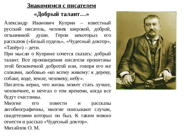 Знакомимся с писателем «Добрый талант…» Александр Иванович Куприн – известный русский писатель, человек широкой, доброй, отзывчивой души. Герои некоторых его рассказов («Белый пудель», «Чудесный доктор», «Тапёр») – дети. При мысли о Куприне хочется сказать: добрый талант. Все произведения писателя пропитаны этой бесконечной добротой или, говоря его же словами, любовью «ко всему живому: к дереву, собаке, воде, земле, человеку, небу». Писатель верил, что жизнь может стать лучше, человечнее, и мечтал о том времени, когда все будут счастливы. Многие его повести и рассказы автобиографичны, многие описывают случаи, свидетелями которых он был. К таким можно отнести и рассказ «Чудесный доктор». Михайлов О. М. 