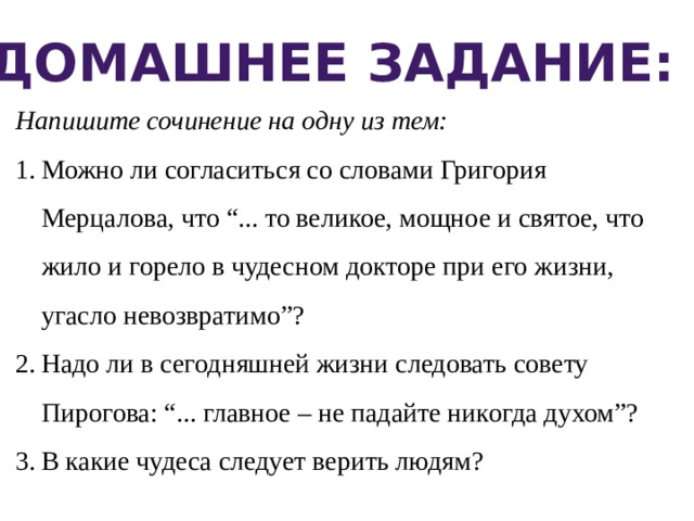 Домашнее задание: Напишите сочинение на одну из тем: Можно ли согласиться со словами Григория Мерцалова, что “... то великое, мощное и святое, что жило и горело в чудесном докторе при его жизни, угасло невозвратимо”? Надо ли в сегодняшней жизни следовать совету Пирогова: “... главное – не падайте никогда духом”? В какие чудеса следует верить людям? 