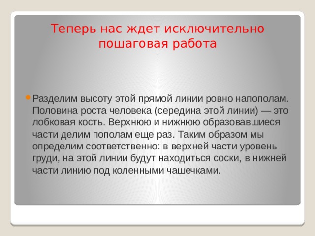    Теперь нас ждет исключительно пошаговая работа    Разделим высоту этой прямой линии ровно напополам. Половина роста человека (середина этой линии) — это лобковая кость. Верхнюю и нижнюю образовавшиеся части делим пополам еще раз. Таким образом мы определим соответственно: в верхней части уровень груди, на этой линии будут находиться соски, в нижней части линию под коленными чашечками.   