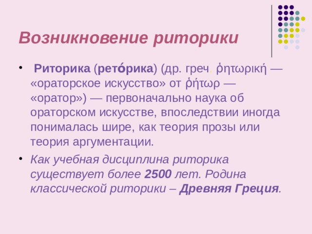 Возникновение  риторики  Риторика ( рето́рика ) (др. греч . ῥητωρική — «ораторское искусство» от ῥήτωρ — «оратор») — первоначально наука об ораторском искусстве, впоследствии иногда понималась шире, как теория прозы или теория аргументации. Как учебная дисциплина риторика существует более 2500 лет. Родина классической риторики – Древняя Греция .  