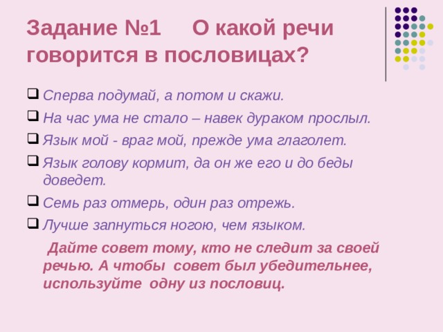 Задание №1 О какой речи говорится в пословицах? Сперва подумай, а потом и скажи. На час ума не стало – навек дураком прослыл. Язык мой - враг мой, прежде ума глаголет. Язык голову кормит, да он же его и до беды доведет. Семь раз отмерь, один раз отрежь. Лучше запнуться ногою, чем языком.   Дайте совет тому, кто не следит за своей речью. А чтобы совет был убедительнее, используйте одну из пословиц. 