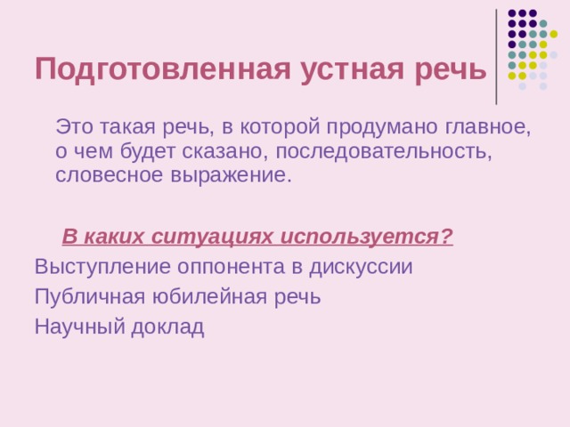 Подготовленная устная речь  Это такая речь, в которой продумано главное, о чем будет сказано, последовательность, словесное выражение.   В каких ситуациях используется? Выступление оппонента в дискуссии Публичная юбилейная речь Научный доклад 