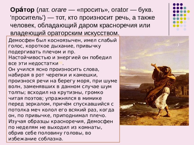 Ора́тор  (лат.  orare  — «просить», orator — букв. 'проситель') — тот, кто произносит речь, а также человек, обладающий даром красноречия или владеющий ораторским искусством.    Демосфен был косноязычен, имел слабый голос, короткое дыхание, привычку подергивать плечом и пр. Настойчивостью и энергией он победил все эти недостатки [5] . Он учился ясно произносить слова, набирая в рот черепки и камешки, произнося речи на берегу моря, при шуме волн, заменявших в данном случае шум толпы; всходил на крутизны, громко читая поэтов; упражнялся в мимике перед зеркалом, причём спускавшийся с потолка меч колол его всякий раз, когда он, по привычке, приподнимал плечо. Изучая образцы красноречия, Демосфен по неделям не выходил из комнаты, обрив себе половину головы, во избежание соблазна.  