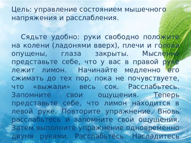 Цель: управление состоянием мышечного напряжения и расслабления.  Сядьте удобно: руки свободно положите на колени (ладонями вверх), плечи и голова опущены, глаза закрыты. Мысленно представьте себе, что у вас в правой руке лежит лимон.  Начинайте медленно его сжимать до тех пор, пока не почувствуете, что «выжали» весь сок. Расслабьтесь. Запомните свои ощущения. Теперь представьте себе, что лимон находится в левой руке. Повторите упражнение. Вновь расслабьтесь и запомните свои ощущения. Затем выполните упражнение одновременно двумя руками. Расслабьтесь. Насладитесь состоянием покоя. 