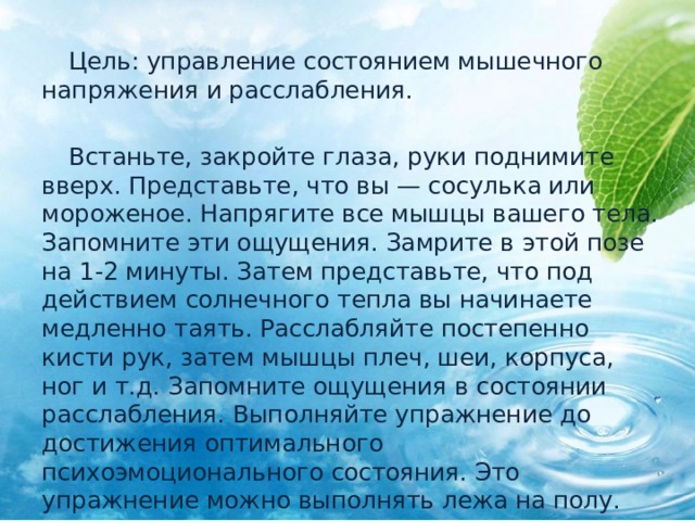  Цель: управление состоянием мышечного напряжения и расслабления.  Встаньте, закройте глаза, руки поднимите вверх. Представьте, что вы — сосулька или мороженое. Напрягите все мышцы вашего тела. Запомните эти ощущения. Замрите в этой позе на 1-2 минуты. Затем представьте, что под действием солнечного тепла вы начинаете медленно таять. Расслабляйте постепенно кисти рук, затем мышцы плеч, шеи, корпуса, ног и т.д. Запомните ощущения в состоянии расслабления. Выполняйте упражнение до достижения оптимального психоэмоционального состояния. Это упражнение можно выполнять лежа на полу. 
