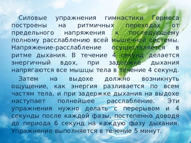  Силовые упражнения гимнастики Гермеса построены на ритмичных переходах от предельного напряжения к последующему полному расслаблению всей мышечной системы. Напряжение-расслабление осуществляется в ритме дыхания. В течение 4 секунд делается энергичный вдох, при задержке дыхания напрягаются все мышцы тела в течение 4 секунд.  Затем на выдохе должно возникнуть ощущение, как энергия разливается по всем частям тела, и при задержке дыхания на выдохе наступает полнейшее расслабление.  Эти упражнения нужно делать с перерывом и 4 секунды после каждой фазы, постепенно доводя до периода 6 секунд на каждую фазу дыхания. Упражнение выполняется в течение 5 минут. 