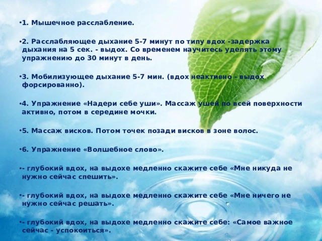 1. Мышечное расслабление.  2. Расслабляющее дыхание 5-7 минут по типу вдох -задержка дыхания на 5 сек. - выдох. Со временем научитесь уделять этому упражнению до 30 минут в день.  3. Мобилизующее дыхание 5-7 мин. (вдох неактивно - выдох форсированно).  4. Упражнение «Надери себе уши». Массаж ушей по всей поверхности активно, потом в середине мочки.  5. Массаж висков. Потом точек позади висков в зоне волос.  6. Упражнение «Волшебное слово».  - глубокий вдох, на выдохе медленно скажите себе «Мне никуда не нужно сейчас спешить».  - глубокий вдох, на выдохе медленно скажите себе «Мне ничего не нужно сейчас решать».  - глубокий вдох, на выдохе медленно скажите себе: «Самое важное сейчас - успокоиться». 