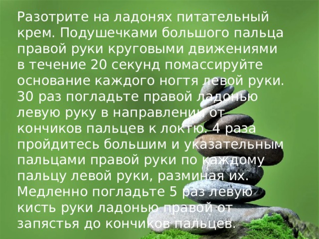 Разотрите на ладонях питательный крем. Подушечками большого пальца правой руки круговыми движениями в течение 20 секунд помассируйте основание каждого ногтя левой руки. 30 раз погладьте правой ладонью левую руку в направлении от кончиков пальцев к локтю. 4 раза пройдитесь большим и указательным пальцами правой руки по каждому пальцу левой руки, разминая их. Медленно погладьте 5 раз левую кисть руки ладонью правой от запястья до кончиков пальцев. 