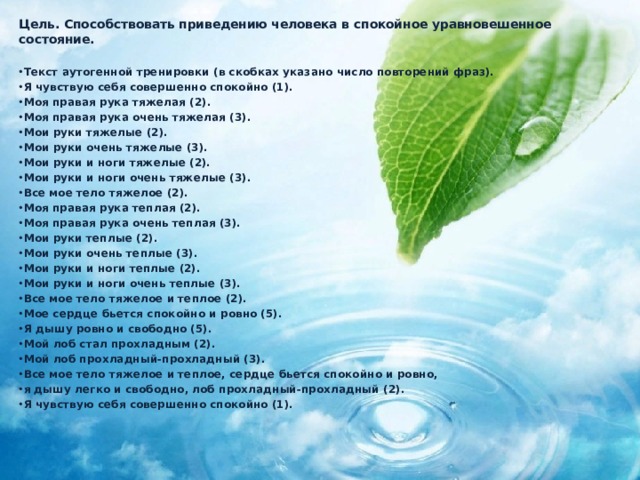 Цель. Способствовать приведению человека в спокойное уравновешенное состояние.  Текст аутогенной тренировки (в скобках указано число повторений фраз). Я чувствую себя совершенно спокойно (1). Моя правая рука тяжелая (2). Моя правая рука очень тяжелая (3). Мои руки тяжелые (2). Мои руки очень тяжелые (3). Мои руки и ноги тяжелые (2). Мои руки и ноги очень тяжелые (3). Все мое тело тяжелое (2). Моя правая рука теплая (2). Моя правая рука очень теплая (3). Мои руки теплые (2). Мои руки очень теплые (3). Мои руки и ноги теплые (2). Мои руки и ноги очень теплые (3). Все мое тело тяжелое и теплое (2). Мое сердце бьется спокойно и ровно (5). Я дышу ровно и свободно (5). Мой лоб стал прохладным (2). Мой лоб прохладный-прохладный (3). Все мое тело тяжелое и теплое, сердце бьется спокойно и ровно, я дышу легко и свободно, лоб прохладный-прохладный (2). Я чувствую себя совершенно спокойно (1). 