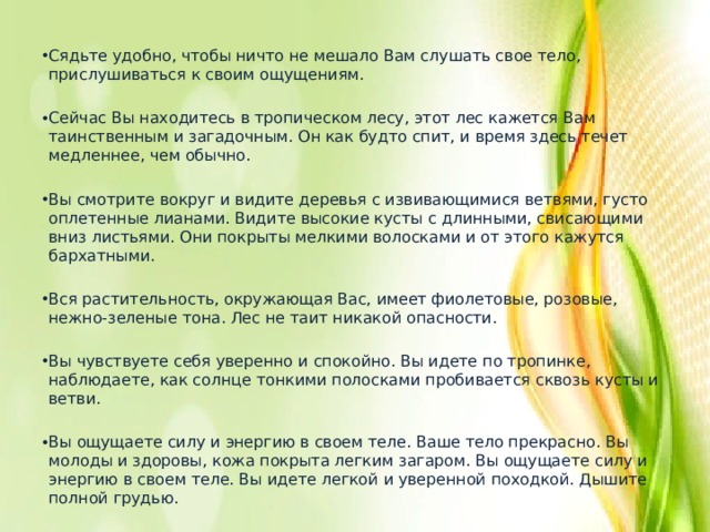 Сядьте удобно, чтобы ничто не мешало Вам слушать свое тело, прислушиваться к своим ощущениям. Сейчас Вы находитесь в тропическом лесу, этот лес кажется Вам таинственным и загадочным. Он как будто спит, и время здесь течет медленнее, чем обычно. Вы смотрите вокруг и видите деревья с извивающимися ветвями, густо оплетенные лианами. Видите высокие кусты с длинными, свисающими вниз листьями. Они покрыты мелкими волосками и от этого кажутся бархатными. Вся растительность, окружающая Вас, имеет фиолетовые, розовые, нежно-зеленые тона. Лес не таит никакой опасности. Вы чувствуете себя уверенно и спокойно. Вы идете по тропинке, наблюдаете, как солнце тонкими полосками пробивается сквозь кусты и ветви. Вы ощущаете силу и энергию в своем теле. Ваше тело прекрасно. Вы молоды и здоровы, кожа покрыта легким загаром. Вы ощущаете силу и энергию в своем теле. Вы идете легкой и уверенной походкой. Дышите полной грудью. 