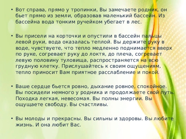 Вот справа, прямо у тропинки, Вы замечаете родник, он бьет прямо из земли, образовав маленький бассейн. Из бассейна вода тонким ручейком убегает в лес. Вы присели на корточки и опустили в бассейн пальцы левой руки, вода оказалась теплой. Вы держите руку в воде, чувствуете, что тепло медленно поднимается вверх по руке, согревает руку до локтя, до плеча, согревает левую половину туловища, распространяется на всю грудную клетку. Прислушайтесь к своим ощущениям, тепло приносит Вам приятное расслабление и покой. Ваше сердце бьется ровно, дыхание ровное, спокойное. Вы посидели немного у родника и продолжаете свой путь. Походка легкая, невесомая. Вы полны энергии. Вы ощущаете свободу. Вы счастливы. Вы молоды и прекрасны. Вы сильны и здоровы. Вы любите жизнь. И она любит Вас. 