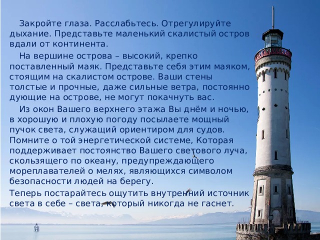  Закройте глаза. Расслабьтесь. Отрегулируйте дыхание. Представьте маленький скалистый остров вдали от континента.  На вершине острова – высокий, крепко поставленный маяк. Представьте себя этим маяком, стоящим на скалистом острове. Ваши стены толстые и прочные, даже сильные ветра, постоянно дующие на острове, не могут покачнуть вас.  Из окон Вашего верхнего этажа Вы днём и ночью, в хорошую и плохую погоду посылаете мощный пучок света, служащий ориентиром для судов. Помните о той энергетической системе, Которая поддерживает постоянство Вашего светового луча, скользящего по океану, предупреждающего мореплавателей о мелях, являющихся символом безопасности людей на берегу. Теперь постарайтесь ощутить внутренний источник света в себе – света, который никогда не гаснет. 