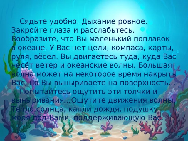  Сядьте удобно. Дыхание ровное. Закройте глаза и расслабьтесь. Вообразите, что Вы маленький поплавок в океане. У Вас нет цели, компаса, карты, руля, вёсел. Вы двигаетесь туда, куда Вас несёт ветер и океанские волны. Большая волна может на некоторое время накрыть Вас, но Вы выныриваете на поверхность…  Попытайтесь ощутить эти толчки и выныривания…Ощутите движения волны. Тепло солнца, капли дождя, подушку моря под Вами, поддерживающую Вас. 