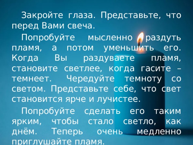  Закройте глаза. Представьте, что перед Вами свеча.  Попробуйте мысленно раздуть пламя, а потом уменьшить его. Когда Вы раздуваете пламя, становите светлее, когда гасите – темнеет.  Чередуйте темноту со светом. Представьте себе, что свет становится ярче и лучистее.  Попробуйте сделать его таким ярким, чтобы стало светло, как днём.  Теперь очень медленно приглушайте пламя. 