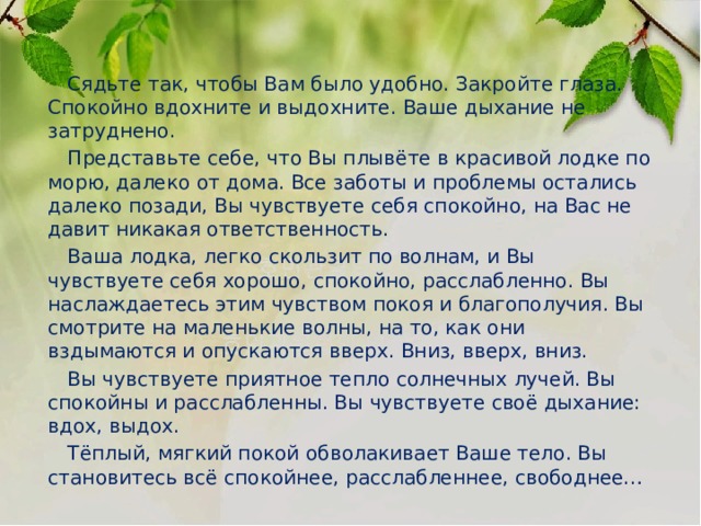  Сядьте так, чтобы Вам было удобно. Закройте глаза. Спокойно вдохните и выдохните. Ваше дыхание не затруднено.  Представьте себе, что Вы плывёте в красивой лодке по морю, далеко от дома. Все заботы и проблемы остались далеко позади, Вы чувствуете себя спокойно, на Вас не давит никакая ответственность.  Ваша лодка, легко скользит по волнам, и Вы чувствуете себя хорошо, спокойно, расслабленно. Вы наслаждаетесь этим чувством покоя и благополучия. Вы смотрите на маленькие волны, на то, как они вздымаются и опускаются вверх. Вниз, вверх, вниз.  Вы чувствуете приятное тепло солнечных лучей. Вы спокойны и расслабленны. Вы чувствуете своё дыхание: вдох, выдох.  Тёплый, мягкий покой обволакивает Ваше тело. Вы становитесь всё спокойнее, расслабленнее, свободнее… 