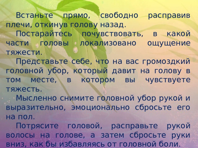  Встаньте прямо, свободно расправив плечи, откинув голову назад.  Постарайтесь почувствовать, в какой части головы локализовано ощущение тяжести.  Представьте себе, что на вас громоздкий головной убор, который давит на голову в том месте, в котором вы чувствуете тяжесть.  Мысленно снимите головной убор рукой и выразительно, эмоционально сбросьте его на пол.  Потрясите головой, расправьте рукой волосы на голове, а затем сбросьте руки вниз, как бы избавляясь от головной боли. 