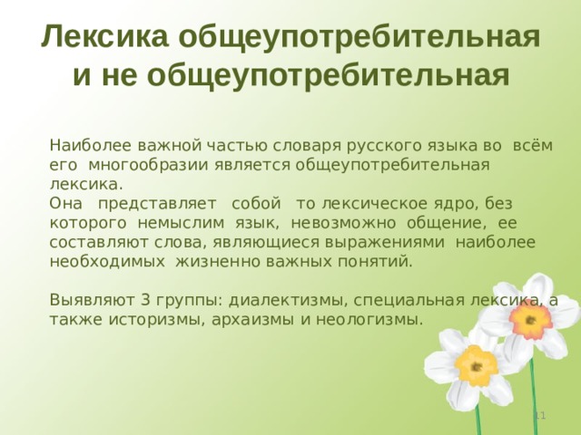 Лексика общеупотребительная и не общеупотребительная Наиболее важной частью словаря русского языка во всём его многообразии является общеупотребительная лексика.  Она представляет собой то лексическое ядро, без которого немыслим язык, невозможно общение, ее составляют слова, являющиеся выражениями наиболее необходимых жизненно важных понятий.   Выявляют 3 группы: диалектизмы, специальная лексика, а также историзмы, архаизмы и неологизмы. 4 