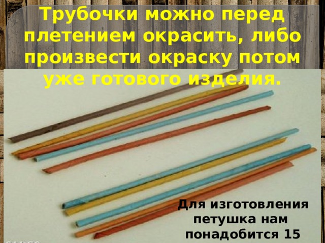 Трубочки можно перед плетением окрасить, либо произвести окраску потом уже готового изделия. Для изготовления петушка нам понадобится 15 трубочек 