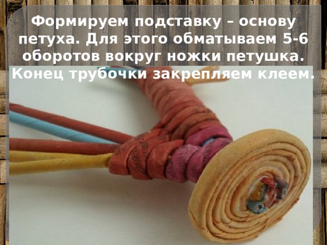 Формируем подставку – основу петуха. Для этого обматываем 5-6 оборотов вокруг ножки петушка. Конец трубочки закрепляем клеем. 