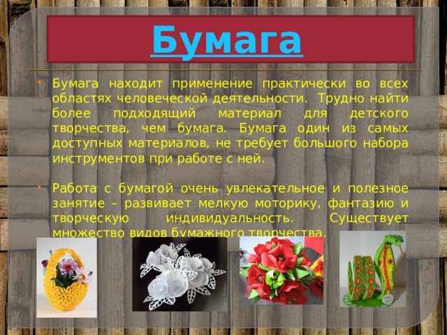 Бумага  Бумага находит применение практически во всех областях человеческой деятельности. Трудно найти более подходящий материал для детского творчества, чем бумага. Бумага один из самых доступных материалов, не требует большого набора инструментов при работе с ней. Работа с бумагой очень увлекательное и полезное занятие – развивает мелкую моторику, фантазию и творческую индивидуальность. Существует множество видов бумажного творчества. 