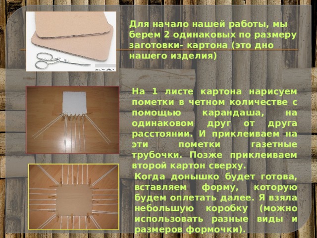 Для начало нашей работы, мы берем 2 одинаковых по размеру заготовки- картона (это дно нашего изделия) На 1 листе картона нарисуем пометки в четном количестве с помощью карандаша, на одинаковом друг от друга расстоянии. И приклеиваем на эти пометки газетные трубочки. Позже приклеиваем второй картон сверху. Когда донышко будет готова, вставляем форму, которую будем оплетать далее. Я взяла небольшую коробку (можно использовать разные виды и размеров формочки). 