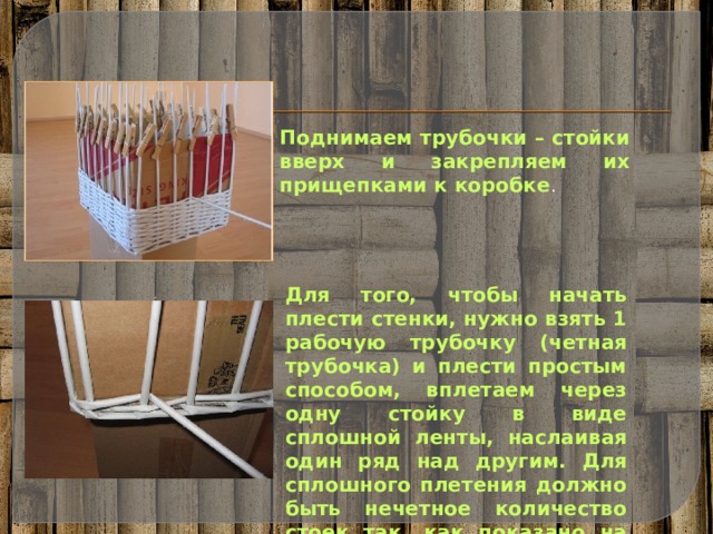 Поднимаем трубочки – стойки вверх и закрепляем их прищепками к коробке . Для того, чтобы начать плести стенки, нужно взять 1 рабочую трубочку (четная трубочка) и плести простым способом, вплетаем через одну стойку в виде сплошной ленты, наслаивая один ряд над другим. Для сплошного плетения должно быть нечетное количество стоек так, как показано на фото. 