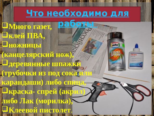 Что необходимо для работы Много газет, клей ПВА, ножницы (канцелярский нож), деревянные шпажки (трубочки из под сока или карандаши) либо спица, краска- спрей (акрил) либо Лак (морилка), Клеевой пистолет .  