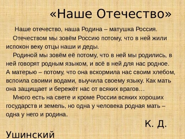 «Наше Отечество»  Наше отечество, наша Родина – матушка Россия.  Отечеством мы зовём Россию потому, что в ней жили испокон веку отцы наши и деды.  Родиной мы зовём её потому, что в ней мы родились, в ней говорят родным языком, и всё в ней для нас родное. А матерью – потому, что она вскормила нас своим хлебом, вспоила своими водами, выучила своему языку. Как мать она защищает и бережёт нас от всяких врагов…  Много есть на свете и кроме России всяких хороших государств и земель, но одна у человека родная мать – одна у него и родина .   К. Д. Ушинский
