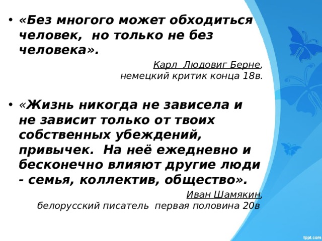«Без многого может обходиться человек, но только не без человека».  Карл Людовиг Берне , немецкий критик конца 18в.   « Жизнь никогда не зависела и не зависит только от твоих собственных убеждений, привычек. На неё ежедневно и бесконечно влияют другие люди - семья, коллектив, общество».  Иван Шамякин