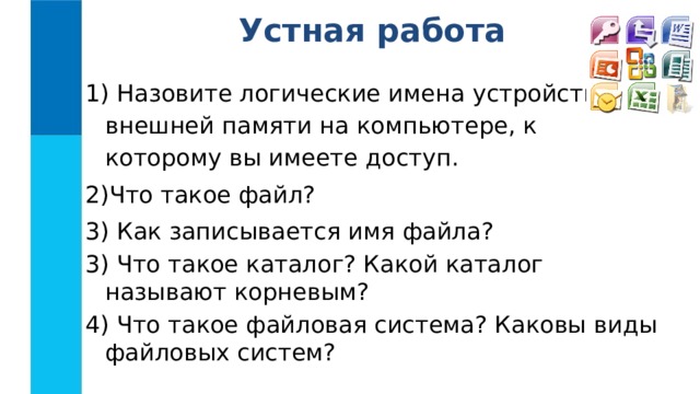 Устная работа  Назовите логические имена устройств внешней памяти на компьютере, к которому вы имеете доступ. Что такое файл?  Как записывается имя файла? 3) Что такое каталог? Какой каталог называют корневым? 4) Что такое файловая система? Каковы виды файловых систем? 