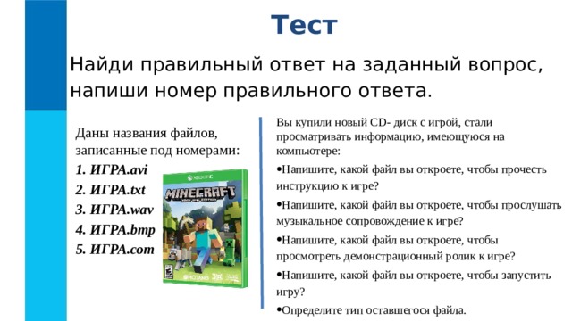 Тест Найди правильный ответ на заданный вопрос, напиши номер правильного ответа. Вы купили новый CD- диск с игрой, стали просматривать информацию, имеющуюся на компьютере: Напишите, какой файл вы откроете, чтобы прочесть инструкцию к игре? Напишите, какой файл вы откроете, чтобы прослушать музыкальное сопровождение к игре? Напишите, какой файл вы откроете, чтобы просмотреть демонстрационный ролик к игре? Напишите, какой файл вы откроете, чтобы запустить игру? Определите тип оставшегося файла. Даны названия файлов, записанные под номерами: 1. ИГРА.avi 2. ИГРА.txt 3. ИГРА.wav 4. ИГРА.bmp 5. ИГРА.com 