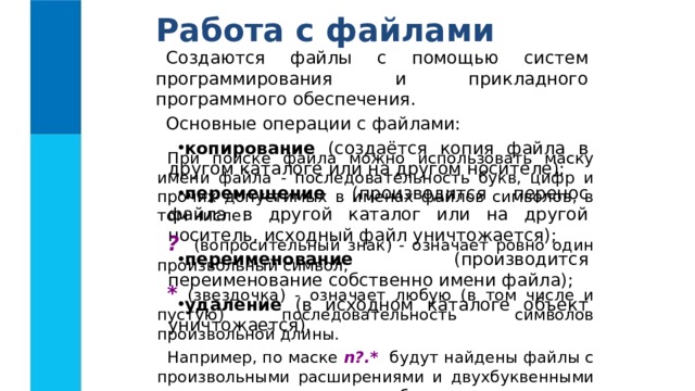 Работа с файлами Создаются файлы с помощью систем программирования и прикладного программного обеспечения. Основные операции с файлами: копирование (создаётся копия файла в другом каталоге или на другом носителе); перемещение (производится перенос файла в другой каталог или на другой носитель, исходный файл уничтожается); переименование (производится переименование собственно имени файла); удаление (в исходном каталоге объект уничтожается). При поиске файла можно использовать маску имени файла - последовательность букв, цифр и прочих допустимых в именах файлов символов, в том числе: ? (вопросительный знак) - означает ровно один произвольный символ; * (звездочка) - означает любую (в том числе и пустую) последовательность символов произвольной длины. Например, по маске n?.* будут найдены файлы с произвольными расширениями и двухбуквенными именами, начинающимися с буквы « n ». 
