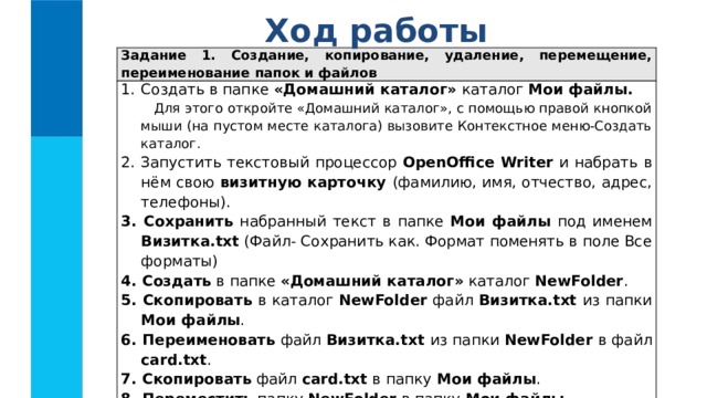 Ход работы Задание 1. Создание, копирование, удаление, перемещение, переименование папок и файлов Создать в папке «Домашний каталог» каталог Мои файлы.  Для этого откройте «Домашний каталог», с помощью правой кнопкой мыши (на пустом месте каталога) вызовите Контекстное меню-Создать каталог. 2. Запустить текстовый процессор OpenOffiсe Writer и набрать в нём свою визитную карточку (фамилию, имя, отчество, адрес, телефоны). 3. Сохранить набранный текст в папке Мои  файлы под именем Визитка.txt (Файл- Сохранить как. Формат поменять в поле Все форматы) 4. Создать в папке «Домашний каталог» каталог NewFolder . 5. Скопировать в каталог NewFolder файл Визитка.txt из папки Mои файлы . 6. Переименовать файл Визитка.txt из папки NewFolder в файл card.txt . 7. Скопировать файл card.txt в папку Mои файлы . 8. Переместить папку NewFolder в папку Mои файлы . 9. Определить время создания файла Визитка.txt и его размер в байтах. 10.   Удалить папку Mои файлы . 