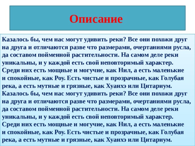 Описание Казалось бы, чем нас могут удивить реки? Все они похожи друг на друга и отличаются разве что размерами, очертаниями русла, да составом пойменной растительности. На самом деле реки уникальны, и у каждой есть свой неповторимый характер. Среди них есть мощные и могучие, как Нил, а есть маленькие и спокойные, как Роу. Есть чистые и прозрачные, как Голубая река, а есть мутные и грязные, как Хуанхэ или Цитариум. Казалось бы, чем нас могут удивить реки? Все они похожи друг на друга и отличаются разве что размерами, очертаниями русла, да составом пойменной растительности. На самом деле реки уникальны, и у каждой есть свой неповторимый характер. Среди них есть мощные и могучие, как Нил, а есть маленькие и спокойные, как Роу. Есть чистые и прозрачные, как Голубая река, а есть мутные и грязные, как Хуанхэ или Цитариум. 