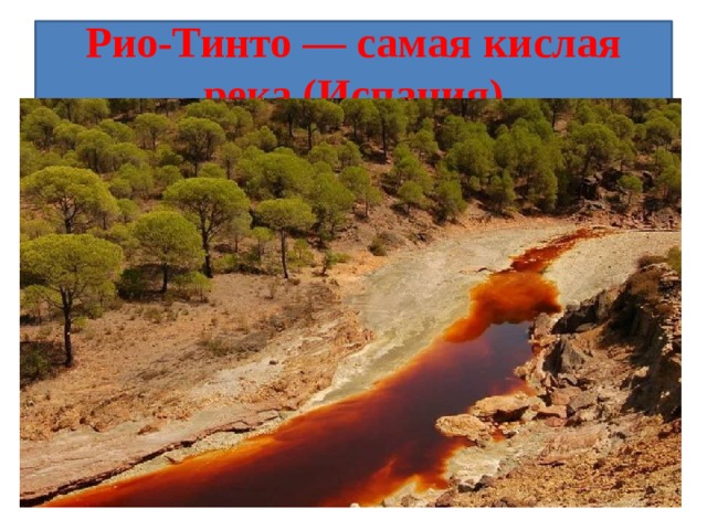 Рио-Тинто — самая кислая река (Испания) Река Рио-Тинто, протекающая на юго-западе Испании, кислотна (pH 1,7-2,5) и имеет красный цвет. Эту воду нельзя пить и использовать для сельскохозяйственных нужд. Зато она помогает при лечении экземы, псориаза, дерматитов и других кожных заболеваний.  