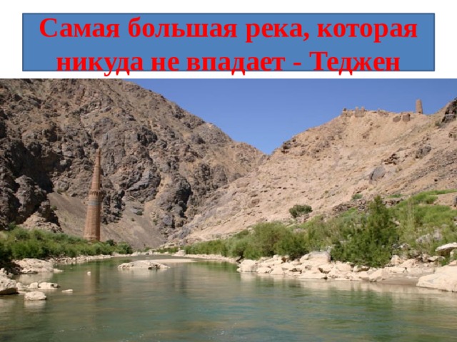 Самая большая река, которая никуда не впадает - Теджен Самая большая из рек, кончающихся в пустыне, - река Теджен, протекающая в Средней Азии. Ее длина 1124 километра. В пределах бывшего СССР эта река частью разбирается на орошение в Тедженском оазисе, частью теряется в песках . 