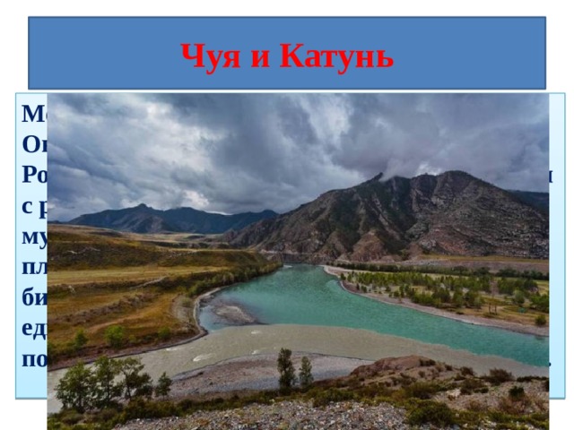 Чуя и Катунь Место слияния рек Чуя и Катунь в Онгудайском районе Республики Алтай, Россия. Вода Чуи в этом месте (после слияния с рекой Чаганузун) приобретает необычный мутно-белый свинцовый цвет и кажется плотной и густой. Катунь чистая и бирюзовая. Соединяясь вместе, они образуют единый двухцветный с четкой границей поток и какое-то время текут, не смешиваясь. 