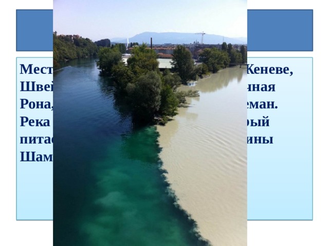 Рона и Арв Место слияния рек Рона и Арв в Женеве, Швейцария. Река слева — прозрачная Рона, которая выходит из озера Леман. Река справа — мутный Арв, который питается многими ледниками долины Шамони.  