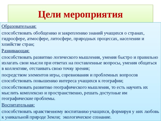Цели мероприятия Образовательная: способствовать обобщению и закреплению знаний учащихся о странах, гидросфере, атмосфере, литосфере, природных процессах, населении и хозяйстве стран; Развивающая: способствовать развитию логического мышления, умения быстро и правильно излагать свои мысли при ответах на поставленные вопросы, умения общаться в коллективе, отстаивать свою точку зрения; посредством элементов игры, соревнования и проблемных вопросов способствовать повышению интереса учащихся к географии; способствовать развитию географического мышления, то есть научить их мыслить комплексно и пространственно, решать доступные им географические проблемы. Воспитательная: способствовать нравственному воспитанию учащихся, формируя у них любовь к уникальной природе Земли; экологическое сознание. 