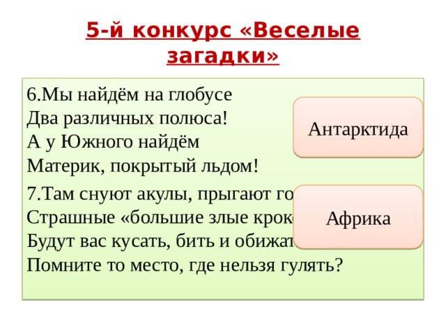 5-й конкурс «Веселые загадки» 6.Мы найдём на глобусе  Два различных полюса!  А у Южного найдём  Материк, покрытый льдом! 7.Там снуют акулы, прыгают гориллы.  Страшные «большие злые крокодилы  Будут вас кусать, бить и обижать».  Помните то место, где нельзя гулять? Антарктида Африка 