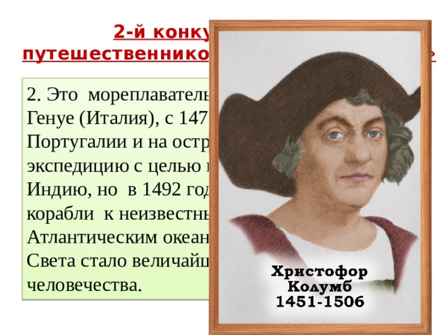 2-й конкурс « Отгадай путешественников и мореплавателей » 2. Это мореплаватель родился в 1451 году в Генуе (Италия), с 1476 по 1485 годы жил в Португалии и на острове Мадейра. Возглавил экспедицию с целью поиска пути в богатую Индию, но в 1492 году привел испанские корабли к неизвестным землям за Атлантическим океаном. Открытие Нового Света стало величайшим событием в истории человечества. 