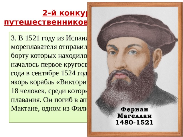 2-й конкурс « Отгадай путешественников и мореплавателей » 3. В 1521 году из Испании под началом этого мореплавателя отправился флот из 5 кораблей, на борту которых находилось 237 человек. Так началось первое кругосветное плавание. Через три года в сентябре 1524 года в порту Севильи бросил якорь корабль «Виктория», его экипаж состоял из 18 человек, среди которых не было инициатора плавания. Он погиб в апреле 1521 года на Мактане, одном из Филиппинских островов . 