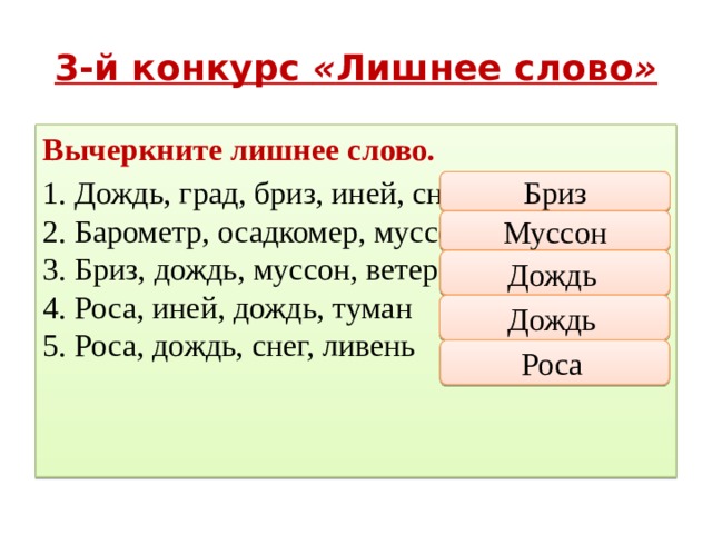 3-й конкурс « Лишнее слово » Вычеркните лишнее слово. 1. Дождь, град, бриз, иней, снег  2. Барометр, осадкомер, муссон, гигрометр  3. Бриз, дождь, муссон, ветер  4. Роса, иней, дождь, туман  5. Роса, дождь, снег, ливень Бриз Муссон Дождь  Дождь  Роса  