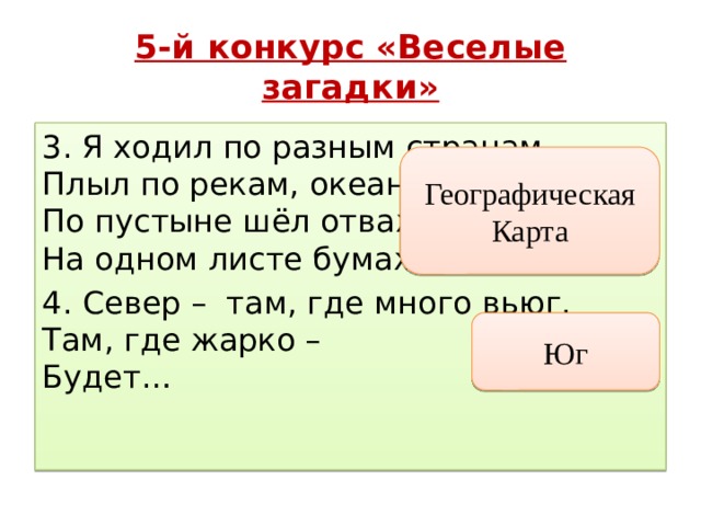 5-й конкурс «Веселые загадки» 3. Я ходил по разным странам,  Плыл по рекам, океанам,  По пустыне шёл отважно –  На одном листе бумажном. 4.  Север –  там, где много вьюг.   Там, где жарко –   Будет…  Географическая Карта Юг 
