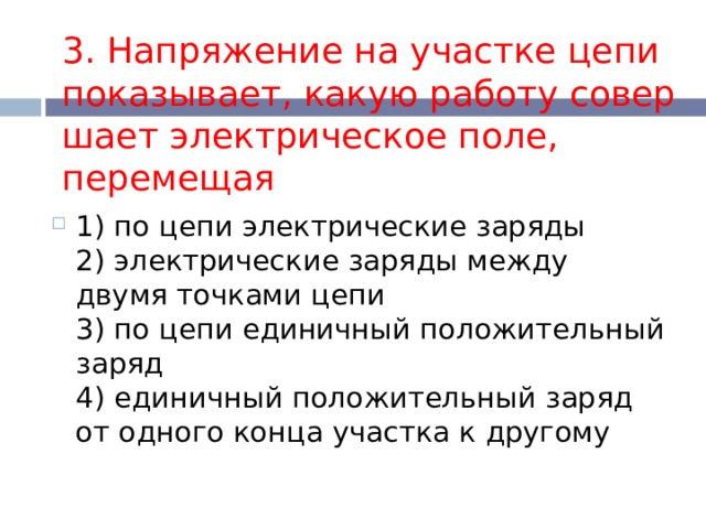 3. Напряжение на участке цепи показывает, какую работу совер­шает электрическое поле, перемещая 1) по цепи электрические заряды  2) электрические заряды между двумя точками цепи  3) по цепи единичный положительный заряд  4) единичный положительный заряд от одного конца участка к другому 