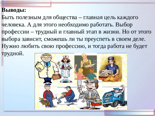 Выводы: Быть полезным для общества – главная цель каждого человека. А для этого необходимо работать. Выбор профессии – трудный и главный этап в жизни. Но от этого выбора зависит, сможешь ли ты преуспеть в своем деле. Нужно любить свою профессию, и тогда работа не будет трудной. 