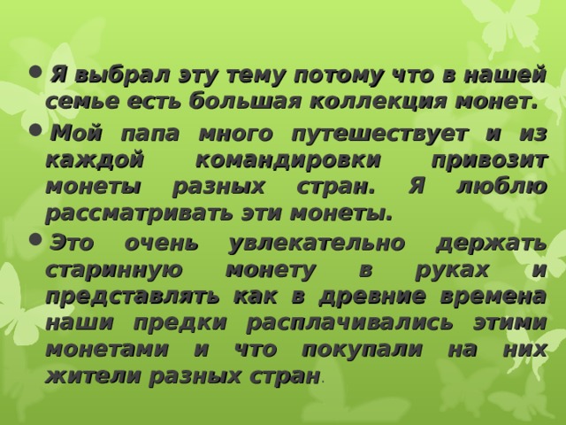 Я выбрал эту тему потому что в нашей семье есть большая коллекция монет. Мой папа много путешествует и из каждой командировки привозит монеты разных стран. Я люблю рассматривать эти монеты. Это очень увлекательно держать старинную монету в руках и представлять как в древние времена наши предки расплачивались этими монетами и что покупали на них жители разных стран . 