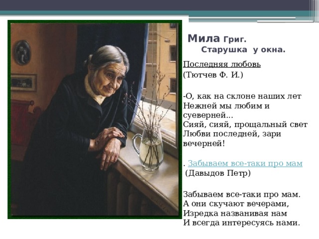 Мила Григ. Старушка у окна. Последняя любовь   (Тютчев Ф. И.) -О, как на склоне наших лет   Нежней мы любим и суеверней...   Сияй, сияй, прощальный свет   Любви последней, зари вечерней!   .  Забываем все-таки про мам  (Давыдов Петр) Забываем все-таки про мам.   А они скучают вечерами,   Изредка названивая нам   И всегда интересуясь нами.  