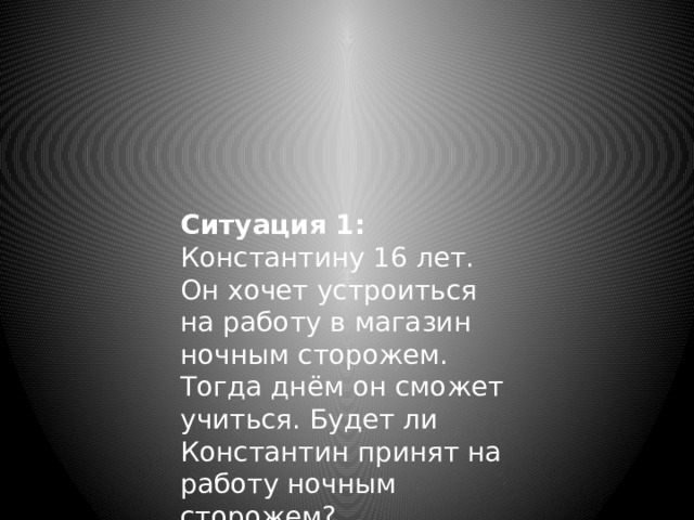 Ситуация 1: Константину 16 лет. Он хочет устроиться на работу в магазин ночным сторожем. Тогда днём он сможет учиться. Будет ли Константин принят на работу ночным сторожем? 