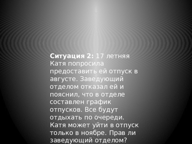 Ситуация 2: 17 летняя Катя попросила предоставить ей отпуск в августе. Заведующий отделом отказал ей и пояснил, что в отделе составлен график отпусков. Все будут отдыхать по очереди. Катя может уйти в отпуск только в ноябре. Прав ли заведующий отделом? 